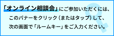 「オンライン相談会」にご参加いただくには、このバナーをクリック（またはタップ）して、次の画面で「ルームキー」をご入力ください。